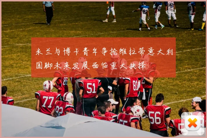 米兰与博卡青年争抢维拉蒂意大利国脚未来发展面临重大抉择